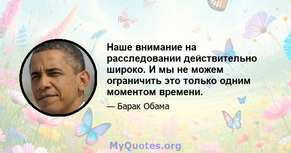 Наше внимание на расследовании действительно широко. И мы не можем ограничить это только одним моментом времени.