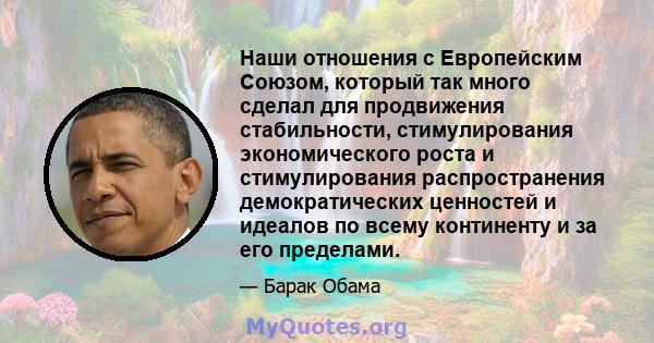 Наши отношения с Европейским Союзом, который так много сделал для продвижения стабильности, стимулирования экономического роста и стимулирования распространения демократических ценностей и идеалов по всему континенту и