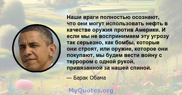 Наши враги полностью осознают, что они могут использовать нефть в качестве оружия против Америки. И если мы не воспринимаем эту угрозу так серьезно, как бомбы, которые они строят, или оружие, которое они покупают, мы