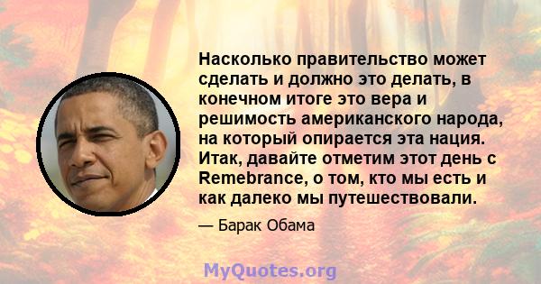 Насколько правительство может сделать и должно это делать, в конечном итоге это вера и решимость американского народа, на который опирается эта нация. Итак, давайте отметим этот день с Remebrance, о том, кто мы есть и