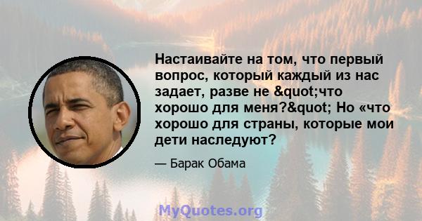 Настаивайте на том, что первый вопрос, который каждый из нас задает, разве не "что хорошо для меня?" Но «что хорошо для страны, которые мои дети наследуют?