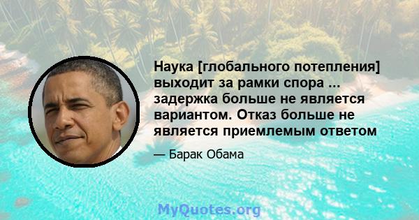 Наука [глобального потепления] выходит за рамки спора ... задержка больше не является вариантом. Отказ больше не является приемлемым ответом