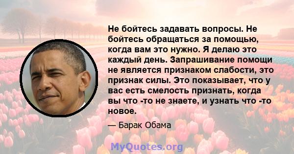 Не бойтесь задавать вопросы. Не бойтесь обращаться за помощью, когда вам это нужно. Я делаю это каждый день. Запрашивание помощи не является признаком слабости, это признак силы. Это показывает, что у вас есть смелость