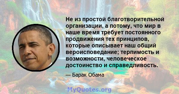 Не из простой благотворительной организации, а потому, что мир в наше время требует постоянного продвижения тех принципов, которые описывает наш общий вероисповедание; терпимость и возможности, человеческое достоинство