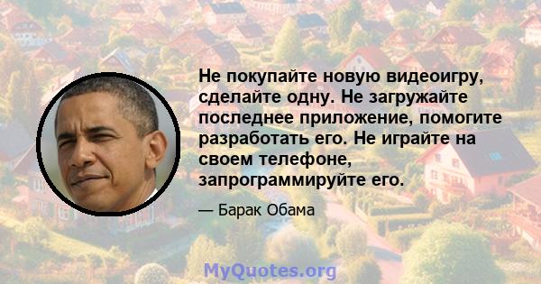 Не покупайте новую видеоигру, сделайте одну. Не загружайте последнее приложение, помогите разработать его. Не играйте на своем телефоне, запрограммируйте его.