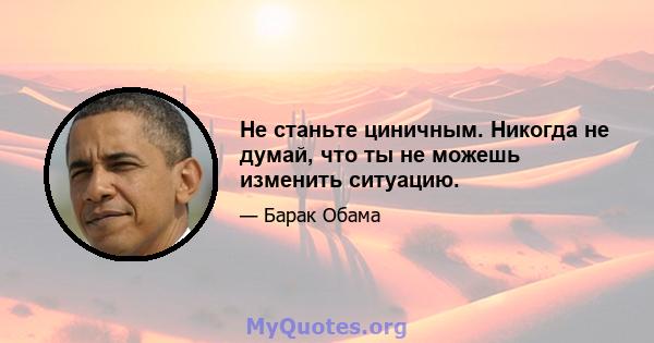 Не станьте циничным. Никогда не думай, что ты не можешь изменить ситуацию.