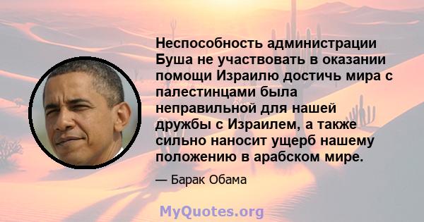 Неспособность администрации Буша не участвовать в оказании помощи Израилю достичь мира с палестинцами была неправильной для нашей дружбы с Израилем, а также сильно наносит ущерб нашему положению в арабском мире.