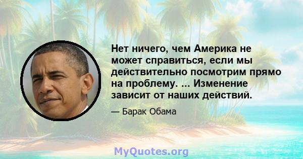 Нет ничего, чем Америка не может справиться, если мы действительно посмотрим прямо на проблему. ... Изменение зависит от наших действий.