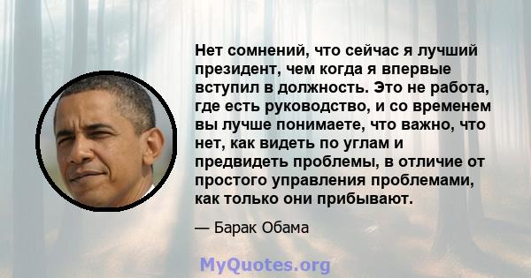 Нет сомнений, что сейчас я лучший президент, чем когда я впервые вступил в должность. Это не работа, где есть руководство, и со временем вы лучше понимаете, что важно, что нет, как видеть по углам и предвидеть проблемы, 