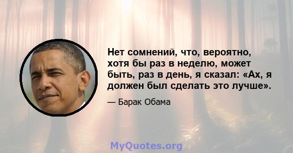 Нет сомнений, что, вероятно, хотя бы раз в неделю, может быть, раз в день, я сказал: «Ах, я должен был сделать это лучше».