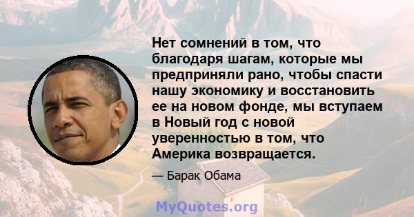 Нет сомнений в том, что благодаря шагам, которые мы предприняли рано, чтобы спасти нашу экономику и восстановить ее на новом фонде, мы вступаем в Новый год с новой уверенностью в том, что Америка возвращается.