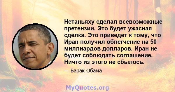 Нетаньяху сделал всевозможные претензии. Это будет ужасная сделка. Это приведет к тому, что Иран получил облегчение на 50 миллиардов долларов. Иран не будет соблюдать соглашение. Ничто из этого не сбылось.