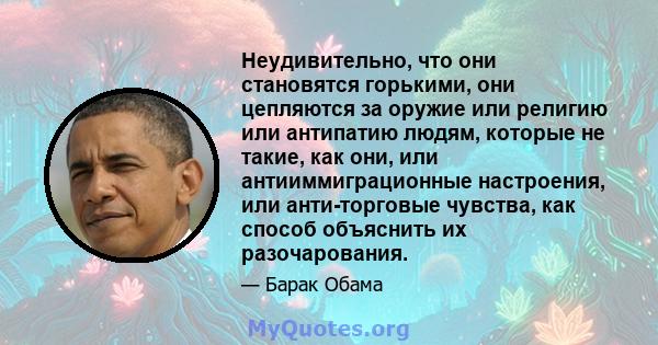 Неудивительно, что они становятся горькими, они цепляются за оружие или религию или антипатию людям, которые не такие, как они, или антииммиграционные настроения, или анти-торговые чувства, как способ объяснить их