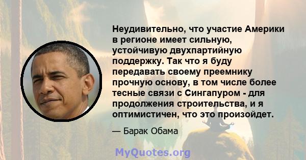 Неудивительно, что участие Америки в регионе имеет сильную, устойчивую двухпартийную поддержку. Так что я буду передавать своему преемнику прочную основу, в том числе более тесные связи с Сингапуром - для продолжения