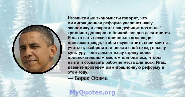 Независимые экономисты говорят, что иммиграционная реформа увеличит нашу экономику и сократит наш дефицит почти на 1 триллион долларов в ближайшие два десятилетия. И на то есть веские причины: когда люди приезжают сюда, 