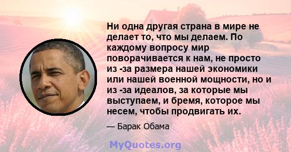 Ни одна другая страна в мире не делает то, что мы делаем. По каждому вопросу мир поворачивается к нам, не просто из -за размера нашей экономики или нашей военной мощности, но и из -за идеалов, за которые мы выступаем, и 