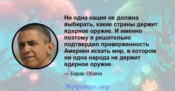 Ни одна нация не должна выбирать, какие страны держит ядерное оружие. И именно поэтому я решительно подтвердил приверженность Америки искать мир, в котором ни одна народа не держит ядерное оружие.