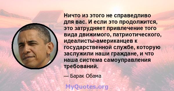 Ничто из этого не справедливо для вас. И если это продолжится, это затрудняет привлечение того вида движимого, патриотического, идеалисты-американцев к государственной службе, которую заслужили наши граждане, и что наша 