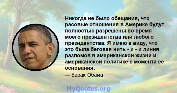 Никогда не было обещания, что расовые отношения в Америке будут полностью разрешены во время моего президентства или любого президентства. Я имею в виду, что это была беговая нить - и - и линия разломов в американской