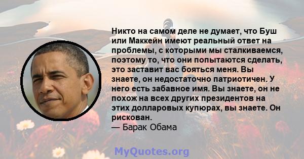 Никто на самом деле не думает, что Буш или Маккейн имеют реальный ответ на проблемы, с которыми мы сталкиваемся, поэтому то, что они попытаются сделать, это заставит вас бояться меня. Вы знаете, он недостаточно