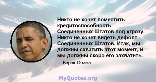 Никто не хочет поместить кредитоспособность Соединенных Штатов под угрозу. Никто не хочет видеть дефолт Соединенных Штатов. Итак, мы должны схватить этот момент, и мы должны скоро его захватить.