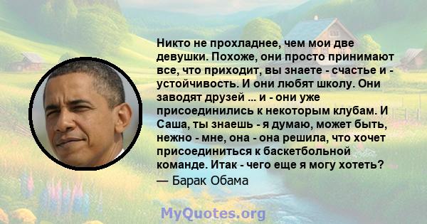 Никто не прохладнее, чем мои две девушки. Похоже, они просто принимают все, что приходит, вы знаете - счастье и - устойчивость. И они любят школу. Они заводят друзей ... и - они уже присоединились к некоторым клубам. И