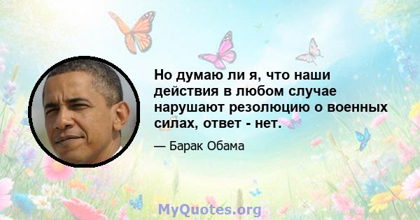 Но думаю ли я, что наши действия в любом случае нарушают резолюцию о военных силах, ответ - нет.