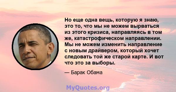 Но еще одна вещь, которую я знаю, это то, что мы не можем вырваться из этого кризиса, направляясь в том же, катастрофическом направлении. Мы не можем изменить направление с новым драйвером, который хочет следовать той