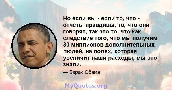 Но если вы - если то, что - отчеты правдивы, то, что они говорят, так это то, что как следствие того, что мы получим 30 миллионов дополнительных людей, на полях, которая увеличит наши расходы, мы это знали.