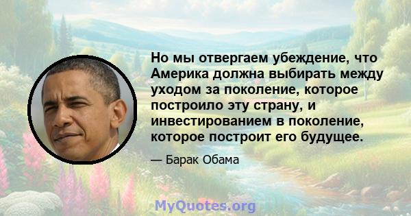 Но мы отвергаем убеждение, что Америка должна выбирать между уходом за поколение, которое построило эту страну, и инвестированием в поколение, которое построит его будущее.