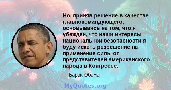 Но, приняв решение в качестве главнокомандующего, основываясь на том, что я убежден, что наши интересы национальной безопасности я буду искать разрешение на применение силы от представителей американского народа в