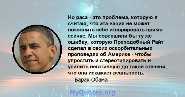 Но раса - это проблема, которую я считаю, что эта нация не может позволить себе игнорировать прямо сейчас. Мы совершили бы ту же ошибку, которую Преподобный Райт сделал в своих оскорбительных проповедях об Америке -