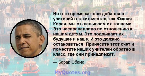 Но в то время как они добавляют учителей в таких местах, как Южная Корея, мы откладываем их толпами. Это несправедливо по отношению к нашим детям. Это подрывает их будущее и наше. И это должно остановиться. Принесите