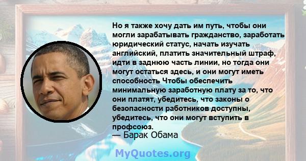 Но я также хочу дать им путь, чтобы они могли зарабатывать гражданство, заработать юридический статус, начать изучать английский, платить значительный штраф, идти в заднюю часть линии, но тогда они могут остаться здесь, 