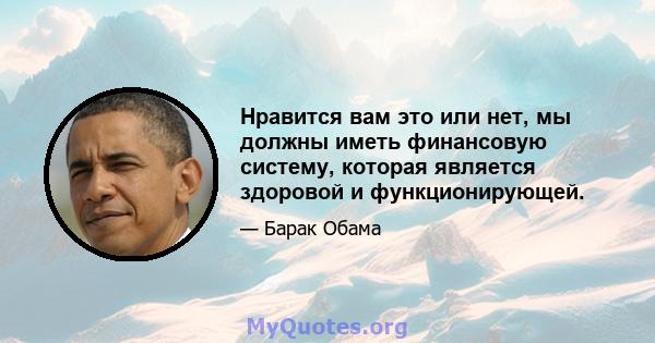 Нравится вам это или нет, мы должны иметь финансовую систему, которая является здоровой и функционирующей.