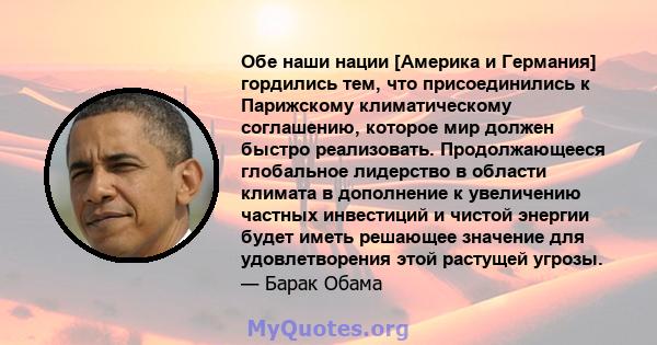 Обе наши нации [Америка и Германия] гордились тем, что присоединились к Парижскому климатическому соглашению, которое мир должен быстро реализовать. Продолжающееся глобальное лидерство в области климата в дополнение к