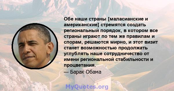 Обе наши страны [маласианские и американские] стремятся создать региональный порядок, в котором все страны играют по тем же правилам и спорам, решаются мирно, и этот визит станет возможностью продолжать углублять наше