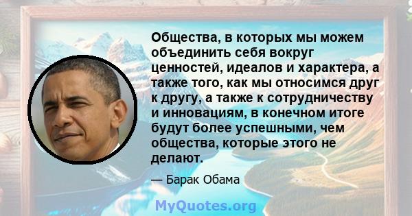 Общества, в которых мы можем объединить себя вокруг ценностей, идеалов и характера, а также того, как мы относимся друг к другу, а также к сотрудничеству и инновациям, в конечном итоге будут более успешными, чем