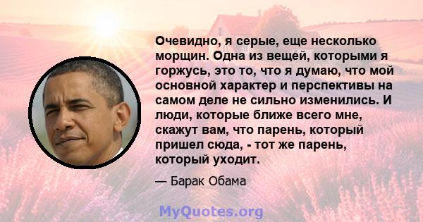 Очевидно, я серые, еще несколько морщин. Одна из вещей, которыми я горжусь, это то, что я думаю, что мой основной характер и перспективы на самом деле не сильно изменились. И люди, которые ближе всего мне, скажут вам,