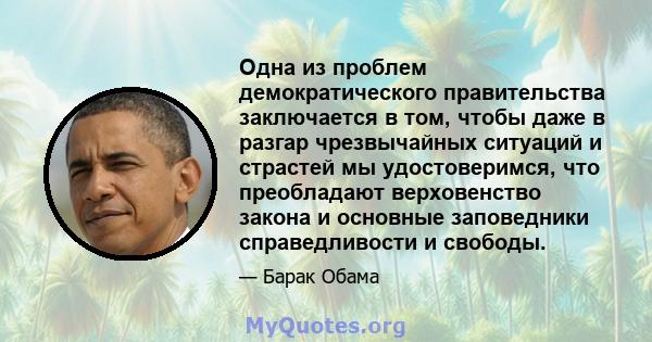 Одна из проблем демократического правительства заключается в том, чтобы даже в разгар чрезвычайных ситуаций и страстей мы удостоверимся, что преобладают верховенство закона и основные заповедники справедливости и