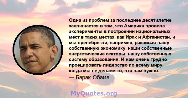 Одна из проблем за последнее десятилетие заключается в том, что Америка провела эксперименты в построении национальных мест в таких местах, как Ирак и Афганистан, и мы пренебрегли, например, развивая нашу собственную