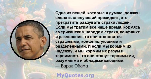 Одна из вещей, которые я думаю, должен сделать следующий президент, это прекратить раздувать страхи людей. Если мы тратим все наше время, кормясь американским народом страха, конфликт и разделение, то они становятся