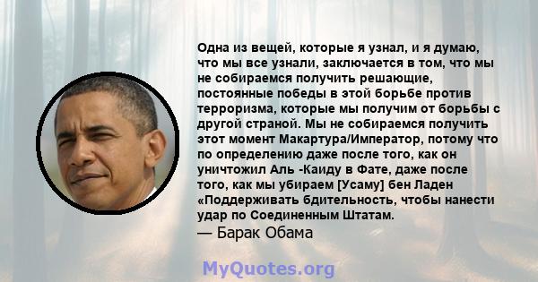 Одна из вещей, которые я узнал, и я думаю, что мы все узнали, заключается в том, что мы не собираемся получить решающие, постоянные победы в этой борьбе против терроризма, которые мы получим от борьбы с другой страной.