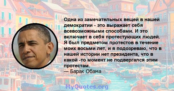 Одна из замечательных вещей в нашей демократии - это выражает себя всевозможными способами. И это включает в себя протестующих людей. Я был предметом протестов в течение моих восьми лет, и я подозреваю, что в нашей