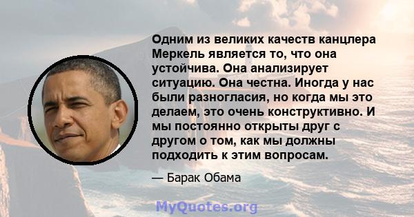 Одним из великих качеств канцлера Меркель является то, что она устойчива. Она анализирует ситуацию. Она честна. Иногда у нас были разногласия, но когда мы это делаем, это очень конструктивно. И мы постоянно открыты друг 