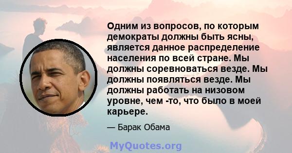 Одним из вопросов, по которым демократы должны быть ясны, является данное распределение населения по всей стране. Мы должны соревноваться везде. Мы должны появляться везде. Мы должны работать на низовом уровне, чем -то, 