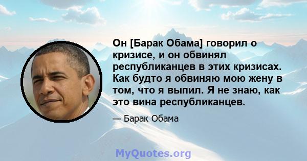 Он [Барак Обама] говорил о кризисе, и он обвинял республиканцев в этих кризисах. Как будто я обвиняю мою жену в том, что я выпил. Я не знаю, как это вина республиканцев.