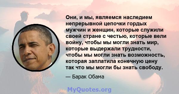 Они, и мы, являемся наследием непрерывной цепочки гордых мужчин и женщин, которые служили своей стране с честью, которые вели войну, чтобы мы могли знать мир, которые выдержали трудности, чтобы мы могли знать