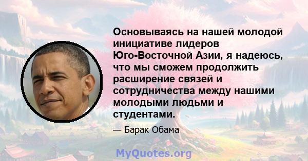 Основываясь на нашей молодой инициативе лидеров Юго-Восточной Азии, я надеюсь, что мы сможем продолжить расширение связей и сотрудничества между нашими молодыми людьми и студентами.