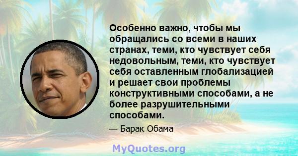 Особенно важно, чтобы мы обращались со всеми в наших странах, теми, кто чувствует себя недовольным, теми, кто чувствует себя оставленным глобализацией и решает свои проблемы конструктивными способами, а не более